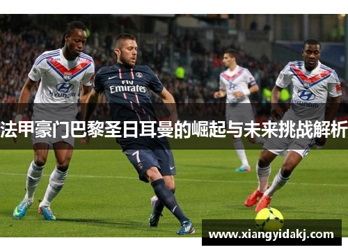 法甲豪门巴黎圣日耳曼的崛起与未来挑战解析