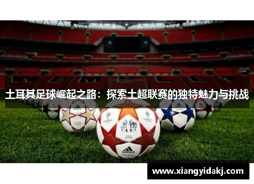土耳其足球崛起之路：探索土超联赛的独特魅力与挑战