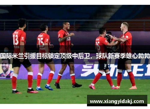 国际米兰引援目标锁定顶级中后卫，球队新赛季雄心勃勃