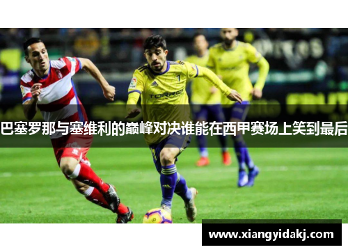 巴塞罗那与塞维利的巅峰对决谁能在西甲赛场上笑到最后